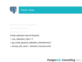 Dedicated user for a replication.
Edit the postgresql.conf.
Edit the pg_hba.conf.
Create replication slots (if required).
● max_replication_slots > 0
● pg_create_physical_replication_slot('slotname');
● primary_slot_name = 'slotname' (recovery.conf)
Master setup.
 