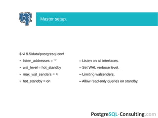 $ vi 9.5/data/postgresql.conf
● listen_addresses = '*' – Listen on all interfaces.
● wal_level = hot_standby – Set WAL verbose level.
● max_wal_senders = 4 – Limiting walsenders.
● hot_standby = on – Allow read-only queries on standby.
Master setup.
 