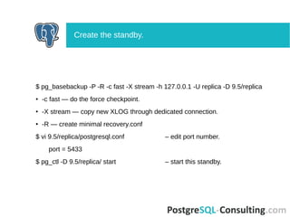 $ pg_basebackup -P -R -c fast -X stream -h 127.0.0.1 -U replica -D 9.5/replica
● -c fast — do the force checkpoint.
● -X stream — copy new XLOG through dedicated connection.
● -R — create minimal recovery.conf
$ vi 9.5/replica/postgresql.conf – edit port number.
port = 5433
$ pg_ctl -D 9.5/replica/ start – start this standby.
Create the standby.
 