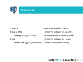 $ ps auxf – wal sender/receiver process.
$ psql -p 5433 – check the status on the standby.
select pg_is_in_recovery(); – standby nust be in recovery mode.
$ psql – check the status on the master.
select * from pg_stat_replication ; – check statistics from standby.
Check result.
 