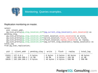 Replication monitoring on master.
select
pid, client_addr,
pg_size_pretty(pg_xlog_location_diff(pg_current_xlog_location(),sent_location)) as
pending_xlog,
pg_size_pretty(pg_xlog_location_diff(sent_location,write_location)) as write,
pg_size_pretty(pg_xlog_location_diff(write_location,flush_location)) as flush,
pg_size_pretty(pg_xlog_location_diff(flush_location,replay_location)) as replay,
pg_size_pretty(pg_xlog_location_diff(pg_current_xlog_location(),replay_location)) as
total_lag
from pg_stat_replication;
pid | client_addr | pending_xlog | write | flush | replay | total_lag
-------+---------------+--------------+----------+---------+------------+------------
21015 | 127.0.0.1 | 0 bytes | 0 bytes | 0 bytes | 48 bytes | 48 bytes
2067 | 192.168.200.4 | 12 GB | 30 MB | 0 bytes | 156 kB | 12 GB
18635 | 192.168.100.2 | 0 bytes | 48 bytes | 0 bytes | 590 MB | 590 MB
Monitoring. Queries examples.
 