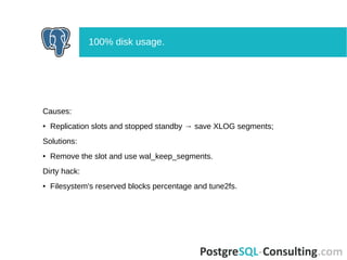 Causes:
● Replication slots and stopped standby → save XLOG segments;
Solutions:
● Remove the slot and use wal_keep_segments.
Dirty hack:
● Filesystem's reserved blocks percentage and tune2fs.
100% disk usage.
 