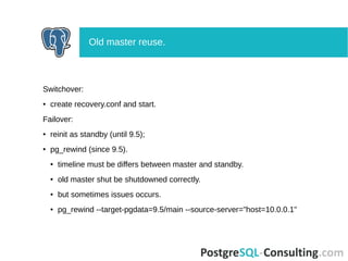 Switchover:
● create recovery.conf and start.
Failover:
● reinit as standby (until 9.5);
● pg_rewind (since 9.5).
● timeline must be differs between master and standby.
● old master shut be shutdowned correctly.
● but sometimes issues occurs.
● pg_rewind --target-pgdata=9.5/main --source-server="host=10.0.0.1"
Old master reuse.
 