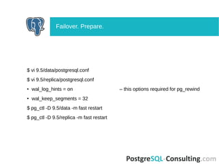 $ vi 9.5/data/postgresql.conf
$ vi 9.5/replica/postgresql.conf
● wal_log_hints = on – this options required for pg_rewind
● wal_keep_segments = 32
$ pg_ctl -D 9.5/data -m fast restart
$ pg_ctl -D 9.5/replica -m fast restart
Failover. Prepare.
 