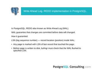 In PostgreSQL, REDO also known as Write Ahead Log (WAL).
WAL guaranties that changes are commited before data will changed.
How it guarantied:
LSN (log sequence number) — record location (position) inside WAL;
● Any page is marked with LSN of last record that touched the page;
● Before page is written to disk, bufmgr must check that the WAL flushed to
specified LSN.
Write Ahead Log. REDO implementation in PostgreSQL.
 
