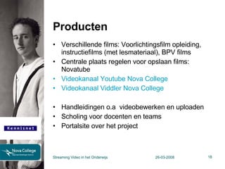 Producten Verschillende films: Voorlichtingsfilm opleiding, instructiefilms (met lesmateriaal), BPV films Centrale plaats regelen voor opslaan films:  Novatube  Videokanaal Youtube Nova College Videokanaal Viddler Nova College Handleidingen o.a  videobewerken en uploaden Scholing voor docenten en teams Portalsite over het project Streaming Video in het Onderwijs 26-03-2008 