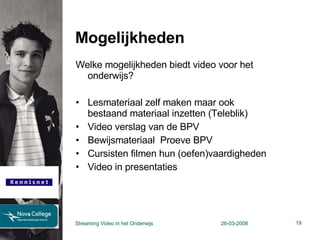Mogelijkheden Welke mogelijkheden biedt video voor het onderwijs? Lesmateriaal zelf maken maar ook  bestaand materiaal inzetten (Teleblik) Video verslag van de BPV Bewijsmateriaal  Proeve BPV Cursisten filmen hun (oefen)vaardigheden Video in presentaties Streaming Video in het Onderwijs 26-03-2008 