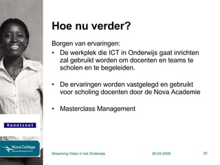 Hoe nu verder? Borgen van ervaringen:  De werkplek die ICT in Onderwijs gaat inrichten zal gebruikt worden om docenten en teams te scholen en te begeleiden. De ervaringen worden vastgelegd en gebruikt voor scholing docenten door de Nova Academie Masterclass Management Streaming Video in het Onderwijs 26-03-2008 