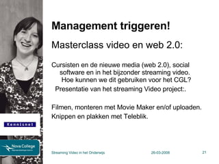 Management triggeren! Masterclass video en web 2.0: Cursisten en de nieuwe media (web 2.0), social software en in het bijzonder streaming video.  Hoe kunnen we dit gebruiken voor het CGL?   Presentatie van het streaming Video project:.  Filmen, monteren met Movie Maker en/of uploaden. Knippen en plakken met Teleblik.   Streaming Video in het Onderwijs 26-03-2008 