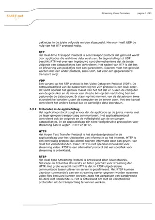 Streaming Video Formaten       pagina 11/63




       pakketjes in de juiste volgorde worden afgespeeld. Hiervoor heeft UDP de
       hulp van het RTP protocol nodig.

       RTP
       Het Real-time Transport Protocol is een transportprotocol dat gebruikt wordt
       door applicaties die real-time data versturen. In tegenstelling tot UDP
       beschikt RTP wel over een ingebouwd controlemechanisme dat de juiste
       volgorde van datapakketjes kan controleren. Het nadeel van RTP is dat het
       de aflevering van pakketjes niet kan garanderen. Daarom moet het gebruikt
       worden met een ander protocol, zoals UDP, dat voor een gegarandeerd
       transport zorgt.

       VDP
       Een variant op het RTP protocol is het Video Datagram Protocol (VDP). De
       betrouwbaarheid van de datastroom bij het VDP protocol is een stuk beter.
       Dit komt doordat het gebruik maakt van het feit dat er tussen de computer
       van de gebruiker en de server een directe één op één verbinding bestaat
       gedurende de datastroom. Er staan op het moment van de datastroom twee
       afzonderlijke kanalen tussen de computer en de server open. Het ene kanaal
       controleert het andere kanaal dat de werkelijke data doorstuurt.

1.3.2 Protocollen in de applicatielaag
      Het applicatieprotocol zorgt ervoor dat de applicatie op de juiste manier met
      de lager gelegen transportlaag communiceert. Het applicatieprotocol
      controleert ook de volgorde en de volledigheid van de ontvangen
      datapakketjes. In de applicatielaag zijn twee veelgebruikte protocollen voor
      streaming aan te wijzen: HTTP en RTSP.

       HTTP
       Het Hyper Text Transfer Protocol is het standaardprotocol in de
       applicatielaag voor het uitwisselen van informatie op het internet. HTTP is
       een eenvoudig protocol dat allerlei soorten informatie door kan geven, van
       tekst tot videobestanden. Maar HTTP is niet speciaal ontwikkeld voor
       streaming video. RTSP is een alternatief protocol dat wel specifiek voor
       streaming is ontwikkeld.

       RTSP
       Het Real Time Streaming Protocol is ontwikkeld door RealNetworks,
       Netscape en Columbia University en beter geschikt voor streaming dan
       HTTP. Het grote verschil met HTTP is dat in RTSP uitgebreidere
       communicatie tussen player en server is gedefinieerd. Met RTSP kunnen
       daardoor commando’s aan een streaming server gegeven worden waarmee
       video files bestuurd kunnen worden, zoals het aanpassen van bandbreedte
       als deze niet voldoende is. Het is ontwikkeld om met de verschillende
       protocollen uit de transportlaag te kunnen werken.
 