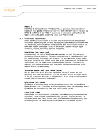 Streaming Video Formaten   pagina 13/63




        MPEG-4
        De MPEG-4-standaard is in 1998 beschikbaar gekomen. Deze standaard
        biedt een zeer goede compressie waardoor de bestanden kleiner zijn dan bij
        MPEG-1 en MPEG-2. De MPEG-4-standaard is ontworpen voor gebruik bij
        lage bandbreedte, zoals streaming video over het internet.

1.4.2   Commerciële videoformaten
        Naast de MPEG-standaarden is ook een aantal commerciële standaarden
        ontwikkeld door bedrijven. De drie belangrijkste commerciële videoformaten
        zijn RealVideo, Windows Media en QuickTime. Een nieuwkomer is Flash. De
        formaten bieden een breed scala aan producten. Ieder heeft zijn eigen
        container, codecs, streaming servers en spelers.

        Real Video (.ra, .ram, .rm)
        RealVideo van het bedrijf Real Networks was een populair formaat voor
        streaming video op internet. De compressiemethode is vooral geschikt voor
        het streamen van bestanden over internet. De beeldkwaliteit is laag, zeker
        als je het vergelijkt met MPEG, maar daar staat tegenover dat de bestanden
        veel kleiner zijn. De player voor RealVideo heet RealOne. Tegenwoordig
        stappen veel aanbieders over naar een ander platform vanwege de hoge
        licentie kosten die Real vraagt.

        Windows Media (.asf, .asx, .wma, .wmv)
        Net als RealVideo wordt Windows Media van Microsoft gezien als een
        oplossing voor lage bandbreedte. Doordat Microsoft achter Windows Media
        zit en het gratis met Windows is meegeleverd, is het bijna vanzelfsprekend
        tot een pseudo-standaard verworden.

        QuickTime (.qt, .mov)
        QuickTime is een door Apple ontworpen videoformaat. Met de QuickTime
        player kunnen QuickTime films worden afgespeeld. Over het algemeen wordt
        QuickTime als een oplossing voor lage bandbreedte gezien.

        Flash (.flv, .swf)
        Flash is een door Macromedia (nu Adobe) ontwikkeld programma waarmee
        animaties, korte filmpjes en webapplicaties gemaakt kunnen worden. De
        nieuwste versie van Flash, Flash8 heeft een veel betere ondersteuning voor
        streaming video. De kwaliteit is stukken beter dan de oudere versies.
 