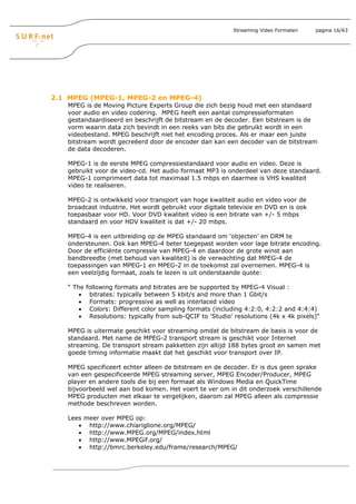 Streaming Video Formaten    pagina 16/63




2.1 MPEG (MPEG-1, MPEG-2 en MPEG-4)
   MPEG is de Moving Picture Experts Group die zich bezig houd met een standaard
   voor audio en video codering. MPEG heeft een aantal compressieformaten
   gestandaardiseerd en beschrijft de bitstream en de decoder. Een bitstream is de
   vorm waarin data zich bevindt in een reeks van bits die gebruikt wordt in een
   videobestand. MPEG beschrijft niet het encoding proces. Als er maar een juiste
   bitstream wordt gecreëerd door de encoder dan kan een decoder van de bitstream
   de data decoderen.

   MPEG-1 is de eerste MPEG compressiestandaard voor audio en video. Deze is
   gebruikt voor de video-cd. Het audio formaat MP3 is onderdeel van deze standaard.
   MPEG-1 comprimeert data tot maximaal 1.5 mbps en daarmee is VHS kwaliteit
   video te realiseren.

   MPEG-2 is ontwikkeld voor transport van hoge kwaliteit audio en video voor de
   broadcast industrie. Het wordt gebruikt voor digitale televisie en DVD en is ook
   toepasbaar voor HD. Voor DVD kwaliteit video is een bitrate van +/- 5 mbps
   standaard en voor HDV kwaliteit is dat +/- 20 mbps.

   MPEG-4 is een uitbreiding op de MPEG standaard om ‘objecten’ en DRM te
   ondersteunen. Ook kan MPEG-4 beter toegepast worden voor lage bitrate encoding.
   Door de efficiënte compressie van MPEG-4 en daardoor de grote winst aan
   bandbreedte (met behoud van kwaliteit) is de verwachting dat MPEG-4 de
   toepassingen van MPEG-1 en MPEG-2 in de toekomst zal overnemen. MPEG-4 is
   een veelzijdig formaat, zoals te lezen is uit onderstaande quote:

   “ The   following formats and bitrates are be supported by MPEG-4 Visual :
       •    bitrates: typically between 5 kbit/s and more than 1 Gbit/s
       •    Formats: progressive as well as interlaced video
       •    Colors: Different color sampling formats (including 4:2:0, 4:2:2 and 4:4:4)
       •    Resolutions: typically from sub-QCIF to 'Studio' resolutions (4k x 4k pixels)“

   MPEG is uitermate geschikt voor streaming omdat de bitstream de basis is voor de
   standaard. Met name de MPEG-2 transport stream is geschikt voor Internet
   streaming. De transport stream pakketten zijn altijd 188 bytes groot en samen met
   goede timing informatie maakt dat het geschikt voor transport over IP.

   MPEG specificeert echter alleen de bitstream en de decoder. Er is dus geen sprake
   van een gespecificeerde MPEG streaming server, MPEG Encoder/Producer, MPEG
   player en andere tools die bij een formaat als Windows Media en QuickTime
   bijvoorbeeld wel aan bod komen. Het voert te ver om in dit onderzoek verschillende
   MPEG producten met elkaar te vergelijken, daarom zal MPEG alleen als compressie
   methode beschreven worden.

   Lees meer over MPEG op:
      • http://www.chiariglione.org/MPEG/
      • http://www.MPEG.org/MPEG/index.html
      • http://www.MPEGif.org/
      • http://bmrc.berkeley.edu/frame/research/MPEG/
 