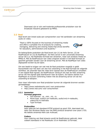 Streaming Video Formaten    pagina 22/63




           Daarnaast zijn er ook veel kostende professionele produkten voor de
           broadcast industrie gebaseerd op MPEG.


2.2 Real
    Real levert een breed scala aan componenten voor het aanbieden van streaming
    audio en video.

     “Real is 100% focused on the business of streaming media
     and offers a complete line of products for creating,
     managing, delivering and viewing media that drives benefits
     for educators, administrators and students.”

    De belangrijkste produkten die Real levert zijn (1) de Helix Server, (2) de
    RealProducer en (3) de RealPlayer. De Helix server is een universele streaming
    server die o.a. het RealVideo formaat kan streamen, maar ook windows media en
    MPEG-4. Met de RealProducer kan video omgezet worden in het Real formaat en
    geschikt gemaakt worden voor de streaming server. Met de RealPlayer kan video
    afgespeeld worden bij de kijker.

    Om een beeld te krijgen van wat met de Real produkten mogelijk is geldt
    bijvoorbeeld voor het doen van een live uitzending in het Real formaat de volgende
    workflow: de uitzender laat het video bron signaal door de RealProducer omzetten
    in een digital Real signaal. De RealProducer verstuurt dit naar de helix streaming
    server die het signaal gaat distribueren naar de kijkers. De kijkers starten hun
    RealPlayer en kunnen verbinding maken met de streaming server om de live
    uitzending te bekijken.

    Voor meer informatie over Real produkten kunnen de volgende bronnen worden
    geraadpleegd:
       • http://www.realnetworks.com/ voor producenten
       • http://www.real.com/ voor consumenten

    2.2.1 kenmerken
          Formaat gegevens
             • File extensie: .ra, .ram, .rm, .rv
             • Mime-type: audio/x-pn-realaudio, audio/vnd.rn-realaudio,
                video/vnd.rn-realvideo
             • Type formaat:

           Protocollen
           Helix gebruikt het standaard RTSP protocol op poort 554, daarnaast kan
           Helix ook Windows Media over het MMS protocol streamen over poort 1755.
           Als laatste streamed Helix ook multicast.

           Codecs
           Voor codering van Real streams wordt de RealProducer gebruikt, deze
           codeert standaard in het RealAudio 10 en RealVideo 10 formaat.
 