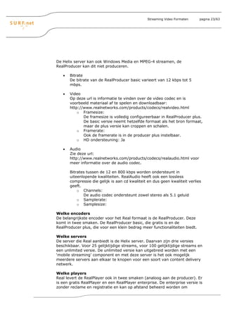 Streaming Video Formaten     pagina 23/63




De Helix server kan ook Windows Media en MPEG-4 streamen, de
RealProducer kan dit niet produceren.

   •   Bitrate
       De bitrate van de RealProducer basic varieert van 12 kbps tot 5
       mbps.

   •   Video
       Op deze url is informatie te vinden over de video codec en is
       voorbeeld materiaal af te spelen en downloadbaar:
       http://www.realnetworks.com/products/codecs/realvideo.html
           o Framesize:
              De framesize is volledig configureerbaar in RealProducer plus.
              De basic versie neemt hetzelfde formaat als het bron formaat,
              maar de plus versie kan croppen en schalen.
           o Framerate:
              Ook de framerate is in de producer plus instelbaar.
           o HD ondersteuning: Ja

   •   Audio
       Zie deze url:
       http://www.realnetworks.com/products/codecs/realaudio.html voor
       meer informatie over de audio codec.

       Bitrates tussen de 12 en 800 kbps worden ondersteunt in
       uiteenlopende kwaliteiten. RealAudio heeft ook een lossless
       compressie die gelijk is aan cd kwaliteit en dus geen kwaliteit verlies
       geeft.
           o Channels:
              De audio codec ondersteunt zowel stereo als 5.1 geluid
           o Samplerate:
           o Samplesize:

Welke encoders
De belangrijkste encoder voor het Real formaat is de RealProducer. Deze
komt in twee smaken. De RealProducer basic, die gratis is en de
RealProducer plus, die voor een klein bedrag meer functionaliteiten biedt.

Welke servers
De server die Real aanbiedt is de Helix server. Daarvan zijn drie versies
beschikbaar. Voor 25 gelijktijdige streams, voor 100 gelijktijdige streams en
een unlimited versie. De unlimited versie kan uitgebreid worden met een
‘mobile streaming’ component en met deze server is het ook mogelijk
meerdere servers aan elkaar te knopen voor een soort van content delivery
netwerk.

Welke players
Real levert de RealPlayer ook in twee smaken (analoog aan de producer). Er
is een gratis RealPlayer en een RealPlayer enterprise. De enterprise versie is
zonder reclame en registratie en kan op afstand beheerd worden om
 