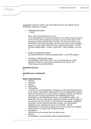 Streaming Video Formaten   pagina 24/63




aangepaste clients te maken voor alle desktop binnen een bedrijf met de
‘RealPlayer enterprise manager’.

   •    Dekkingsgraad player
        +- 60%

        Bron: http://www.streamcity.co.uk/
        “The latest figures on version penetration from Macromedia show that
        97.4% of the online audience in Europe can now watch video in the
        proprietary Macromedia® Flash™format. The survey carried out by
        NPD Online show that penetration of the most recent (video enabled)
        players is much higher than any other video formats (Java - 87.4%,
        Windows Media Player - 84.8%, QuickTime - 66%, RealOne - 60.1%
        ).”

   •    Embed mogelijkheden player
        Real biedt embed en scripting mogelijkheden in een HTML pagina

   •    Interactie mogelijkheden player
        De RealPlayer ondersteunt SMIL om een combinatie van video,
        plaatjes en tekst en interactieve presentaties te maken. Zie
        http://www.w3.org/AudioVideo/.

Geschikt voor live
Ja

Geschikt voor on-demand
Ja

Keten   ondersteuning
   •    Capture
   •    Encoding
   •    Editing
   •    Mastering
   •    Transcoding
        In zekere zin is de RealProducer bedoeld om alle bovenstaande taken
        uit te voeren. Wat betreft capturing kan met een bijpassende capture
        kaart het signaal direct in de producer ingelezen worden. De producer
        doet dan de encoding rechtstreeks naar RealMedia formaat.
        Onderdeel van de RealMedia producer is de RealMedia editor. Met
        deze editor kunnen basis taken uitgevoerd worden, zoals het begin of
        het eind van de file trimmen of clip informatie aanpassen. RealMedia
        bestanden kunnen geschikt gemaakt worden voor downloaden,
        afspelen op een mediaserver of van cd-rom/dvd. Met de
        RealProducer is het naast encoding van het live signaal ook mogelijk
        bestanden om te zetten naar het Real formaat.
   •    Distribution
        Distributie wordt verzorgd door de Helix server.
   •    Playing
        De RealPlayer is de standaard afspeel afspeelapparaat.
 