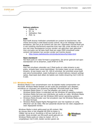 Streaming Video Formaten    pagina 25/63




         Delivery platform
            • Mobile: Ja
            • PC: Ja
            • Settopbox: Nee
            • PDA: Ja

         DRM
         Real heeft diverse methoden ontwikkeld om content te beschermen. Het
         meest eenvoudig is web-based access control. Als je de webpage niet kan
         benaderen, dan kan je de content ook niet zien. Daarnaast voorziet Real ook
         in een ticketing mechanisme waarmee links naar URL uniek worden en url’s
         dus niet meer doorgegeven kunnen worden van gebruiker naar gebruiker.
         Voor encryptie van de data heeft Real een eigen DRM ontwikkeld zodat
         content niet bekeken kan worden zonder een licentie sleutel.
             • http://www.realnetworks.com/products/security/index.html

         Open standaard
         Het Real audio en video formaat is proprietary. De server gebruikt wel open
         standaarden om te streamen, zoals RTSP en HTTP.

         Kosten
         Voor het simultaan uitzenden van 5 Real audio en video streams is een
         gratis, simpele basic versie beschikbaar. De kosten lopen op per simultane
         streams. Je kan kiezen voor 25, 100 of unlimited. De unlimited versie heeft
         ook extra functionaliteit, zoals multicast en content delivery netwerk achtige
         opties. Daarnaast doet alleen de laatste ook mobile streaming met H.263 en
         H.264.


2.3 Windows Media
   Windows Media is een verzamelnaam voor de digitale media componenten van
   Microsoft. Windows Media bestaat uit een scala aan produkten voor afspelen,
   encoderen en uitzenden van streaming materiaal. Microsoft biedt in de basis:
      • Windows Media Player 11 voor het afspelen van audio en video,
          Windows Media Player is onderdeel van het Windows XP operating systeem.
      • Windows Media Services voor distributie van audio en video. Windows Media
          services is onderdeel van het Windows 2003 server operating systeem.
      • Windows Media Encoder voor het encoderen naar het Windows Media audio
          en video formaat.
      • Windows Media Digital Rights Management voor het inpakken en veilig
          afleveren van de video. Met een passende sleutel kan de video uitgepakt en
          weer afgespeeld worden.

    Windows Media is sterk gefocussed op HD content. Met
    de nieuwe Xbox is het mogelijk HD DVD te kijken in
    1080p! (let op de p). Encoding in HD kan met de VC-1
    encoder. Deze encoder van Microsoft wordt gebruikt om
    Windows Media audio en video te maken. VC-1 is
    vergelijkbaar met H.264, beiden worden gezien als
 