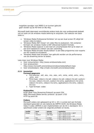 Streaming Video Formaten          pagina 26/63




 mogelijke opvolger voor MPEG-2 en kunnen gebruikt
 gaan worden op de HD-DVD en Blu-Ray.

Microsoft biedt daarnaast verschillende andere tools die voor professionals bedoelt
zijn en tools om de windows media beleving te vergroten. Een selectie van deze
tools is:

   •   ‘Windows Media Professional Exhibitor’ om op een dual screen PC altijd full
       screen video te kijken.
   •   ‘Windows Media ASF Viewer’ om video files te analyseren. Het container
       formaat van windows media is ASF (Advanced System Format)
   •   ‘Windows Media Capture’ is een tool om uncompressed AVI op te slaan en
       een bron bestand te creëren van een uitzending.
   •   ‘Windows Media Encoder Studio Edition’ is een bèta programma voor experts
       om HD content te encoderen.
   •   ‘Windows Media load simulator’ kan gebruikt worden om de performance
       van de streaming server te testen.

Lees meer over Windows Media:
   • Voor consumenten: http://www.windowsmedia.com/
   • Voor producenten:
      http://www.microsoft.com/windows/windowsmedia/default.mspx
   • Voor ontwikkelaars: http://msdn.microsoft.com/windowsmedia/

2.3.1 kenmerken
      Formaat gegevens
         • File extensie: .asf, .asx, .nsc, .wax, .wm, .wma, .wmd, .wmv, .wmx,
            .wmz, .wvx
         • Mime-type: video/x-ms-asf, video/x-ms-asf, video/x-ms-asf, audio/x-
            ms-wax, video/x-ms-wm, audio/x-ms-wma, application/x-ms-wmd,
            video/x-ms-wmv, video/x-ms-wmx, application/x-ms-wmz, video/x-
            ms-wvx
         • Type formaat: codec

       Protocollen
       RTSP (Real Time Streaming Protocol) op poort 554
       MMS (Microsoft Media Server) protocol op poort 1755
       HTTP op poort 80

       Codecs
       Microsoft codecs zijn gebaseerd op VC-1. VC-1 is sinds kort een formele
       standaard geworden en ook bekend als SMPTE 421M. De Windows Media
       Video 9 codec (WMV9) is een implementatie van de VC-1 standaard. VC-1
       specificeert onder andere de volgende profielen en levels.

         profile      level         bitrate        resolution
         simple       low           96 kbps        176 x 144 @   15   Hz = QCIF
                      medium        384 kbps       240 x 176 @   15   Hz
                                                   352 x 288 @   15   Hz = CIF
         main         low           2 mbps         320 x 240 @   15   Hz
                      medium        10 mbps        720 x 480 @   30   Hz = 480p (NTSC)
 