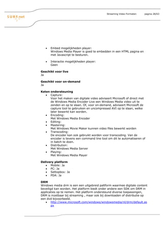 Streaming Video Formaten   pagina 28/63




   •   Embed mogelijkheden player:
       Windows Media Player is goed te embedden in een HTML pagina en
       met Javascript te besturen.

   •   Interactie mogelijkheden player:
       Geen

Geschikt voor live
Ja

Geschikt voor on-demand
Ja

Keten ondersteuning
   • Capture:
      Voor het maken van digitale video adviseert Microsoft of direct met
      de Windows Media Encoder Live een Windows Media video uit te
      zenden en op te slaan. Of, voor on-demand, adviseert Microsoft de
      capture tool te gebruiken en uncompressed AVI op te slaan, welke
      later bewerkt kan worden.
   • Encoding:
      Met Windows Media Encoder
   • Editing:
   • Mastering:
      Met Windows Movie Maker kunnen video files bewerkt worden
   • Transcoding:
      De encoder kan ook gebruikt worden voor transcoding. Van de
      encoder is tevens een command line tool om dit te automatiseren of
      in batch te doen.
   • Distribution:
      Met Windows Media Server
   • Playing:
      Met Windows Media Player

Delivery platform
   • Mobile: Ja
   • PC: Ja
   • Settopbox: Ja
   • PDA: Ja

DRM
Windows media drm is een een uitgebreid paltform waarmee digitale content
beveiligd kan worden. Het platform biedt onder andere een SDK om DRM in
applicaties op te nemen. Het platform ondersteund diverse toepassingen,
DRM is inzetbaar bij streaming , maar ook bij downloaden of distributie op
een dvd bijvoorbeeld.
   • http://www.microsoft.com/windows/windowsmedia/nl/drm/default.as
        px
 