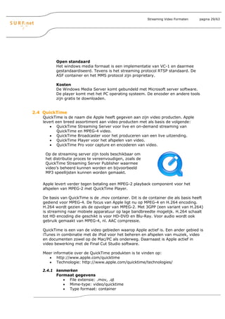 Streaming Video Formaten    pagina 29/63




           Open standaard
           Het windows media formaat is een implementatie van VC-1 en daarmee
           gestandaardiseerd. Tevens is het streaming protocol RTSP standaard. De
           ASF container en het MMS protocol zijn proprietary.

           Kosten
           De Windows Media Server komt gebundeld met Microsoft server software.
           De player komt met het PC operating systeem. De encoder en andere tools
           zijn gratis te downloaden.


2.4 QuickTime
    QuickTime is de naam die Apple heeft gegeven aan zijn video producten. Apple
    levert een breed assortiment aan video producten met als basis de volgende:
        • QuickTime Streaming Server voor live en on-demand streaming van
            QuickTime en MPEG-4 video.
        • QuickTime Broadcaster voor het produceren van een live uitzending.
        • QuickTime Player voor het afspelen van video.
        • QuickTime Pro voor capture en encoderen van video.

     Op de streaming server zijn tools beschikbaar om
     het distributie proces te vereenvoudigen, zoals de
     QuickTime Streaming Server Publisher waarmee
     video’s beheerd kunnen worden en bijvoorbeeld
     MP3 speellijsten kunnen worden gemaakt.


    Apple levert verder tegen betaling een MPEG-2 playback component voor het
    afspelen van MPEG-2 met QuickTime Player.

    De basis van QuickTime is de .mov container. Dit is de container die als basis heeft
    gediend voor MPEG-4. De focus van Apple ligt nu op MPEG-4 en H.264 encoding.
    H.264 wordt gezien als de opvolger van MPEG-2. Met 3GPP (een variant van H.264)
    is streaming naar mobiele apparatuur op lage bandbreedte mogelijk. H.264 schaalt
    tot HD encoding die geschikt is voor HD-DVD en Blu-Ray. Voor audio wordt ook
    gebruik gemaakt van MPEG-4, nl. AAC compressie.

    QuickTime is een van de video gebieden waarop Apple actief is. Een ander gebied is
    iTunes in combinatie met de iPod voor het beheren en afspelen van muziek, video
    en documenten zowel op de Mac/PC als onderweg. Daarnaast is Apple actief in
    video bewerking met de Final Cut Studio software.

    Meer informatie over de QuickTime produkten is te vinden op:
       • http://www.apple.com/quicktime
       • Technologie: http://www.apple.com/quicktime/technologies/

   2.4.1 kenmerken
         Formaat gegevens
            • File extensie: .mov, .qt
            • Mime-type: video/quicktime
            • Type formaat: container
 