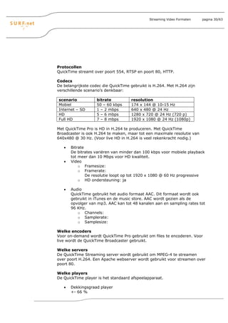 Streaming Video Formaten   pagina 30/63




Protocollen
QuickTime streamt over poort 554, RTSP en poort 80, HTTP.

Codecs
De belangrijkste codec die QuickTime gebruikt is H.264. Met H.264 zijn
verschillende scenario’s denkbaar:

scenario            bitrate          resolution
Mobiel              50 – 60 kbps     174 x 144 @ 10-15 Hz
Internet – SD       1 – 2 mbps       640 x 480 @ 24 Hz
HD                  5 – 6 mbps       1280 x 720 @ 24 Hz (720 p)
Full HD             7 – 8 mbps       1920 x 1080 @ 24 Hz (1080p)

Met QuickTime Pro is HD in H.264 te produceren. Met QuickTime
Broadcaster is ook H.264 te maken, maar tot een maximale resolutie van
640x480 @ 30 Hz. (Voor live HD in H.264 is veel rekenkracht nodig.)

   •   Bitrate
       De bitrates variëren van minder dan 100 kbps voor mobiele playback
       tot meer dan 10 Mbps voor HD kwaliteit.
   •   Video
           o Framesize:
           o Framerate:
               De resolutie loopt op tot 1920 x 1080 @ 60 Hz progressive
           o HD ondersteuning: ja

   •   Audio
       QuickTime gebruikt het audio formaat AAC. Dit formaat wordt ook
       gebruikt in iTunes en de music store. AAC wordt gezien als de
       opvolger van mp3. AAC kan tot 48 kanalen aan en sampling rates tot
       96 KHz.
          o Channels:
          o Samplerate:
          o Samplesize:

Welke encoders
Voor on-demand wordt QuickTime Pro gebruikt om files te encoderen. Voor
live wordt de QuickTime Broadcaster gebruikt.

Welke servers
De QuickTime Streaming server wordt gebruikt om MPEG-4 te streamen
over poort H.264. Een Apache webserver wordt gebruikt voor streamen over
poort 80.

Welke players
De QuickTime player is het standaard afspeelapparaat.

   •   Dekkingsgraad player
       +- 66 %
 