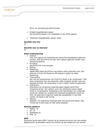 Streaming Video Formaten   pagina 31/63




       Bron: zie verwijzing bij Real formaat.

   •   Embed mogelijkheden player
       De QuickTime player is te embedden in een HTML pagina.

   •   Interactie mogelijkheden player: geen.

Geschikt voor live
Ja

Geschikt voor on-demand
Ja

Keten ondersteuning
   • Capture
      Voor live capture en uitzending kan QuickTime Broadcaster gebruikt
      worden. Ook QuickTime Pro kan voor capture gebruikt worden voor
      bewerking daarna.
   • Encoding
      QuickTime Pro is de encoder.
   • Editing
   • Mastering
      Apple biedt naast QuickTime nog andere video produkten aan. Een
      daarvan is Final Cut Studio en dit product is geënt op video
      bewerking.
   • Transcoding
      Een van de componenten van Final Cut studio is de ‘compressor’. Met
      deze compressor kan een bewerkte video omgezet worden naar een
      bepaald formaat. De compressor is ook in batch modus te gebruiken.
   • Distribution
      Distributie van streaming materiaal gaat middels QuickTime
      streaming server. Een andere vorm van distributie waarin Apple
      actief is, is podcasting. Podcasting is het downloaden van materiaal
      vanaf een webserver, waarbij het materiaal aangeboden wordt via
      RSS. De gebruiker krijgt dus materiaal aangeboden in zijn RSS
      reader, bij Apple is dat iTunes.
   • Playing
      Afspelen van streaming materiaal gaat met QuickTime Player. Ook
      iTunes kan H.264 video en AAC audio afspelen.

Delivery platform
   • Mobile: Ja
   • PC: Ja
   • Settopbox:Ja
   • PDA: Ja

DRM
Quicktime levert geen DRM. Content op de streaming server kan wel worden
afgeschermd, op dezelfde manier als content op een webserver kan worden
 