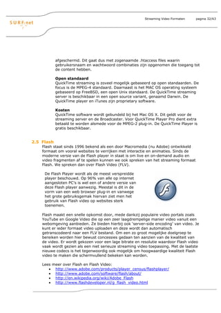 Streaming Video Formaten   pagina 32/63




            afgeschermd. Dit gaat dus met zogenaamde .htaccess files waarin
            gebruikersnaam en wachtwoord combinaties zijn opgenomen die toegang tot
            de content hebben.

            Open standaard
            QuickTime streaming is zoveel mogelijk gebaseerd op open standaarden. De
            focus is de MPEG-4 standaard. Daarnaast is het MAC OS operating systeem
            gebaseerd op FreeBSD, een open Unix standaard. De QuickTime streaming
            server is beschikbaar in een open source variant, genaamd Darwin. De
            QuickTime player en iTunes zijn proprietary software.

            Kosten
            QuickTime software wordt gebundeld bij het Mac OS X. Dit geldt voor de
            streaming server en de Broadcaster. Voor QuickTime Player Pro dient extra
            betaald te worden alsmede voor de MPEG-2 plug-in. De QuickTime Player is
            gratis beschikbaar.


2.5 Flash
    Flash staat sinds 1996 bekend als een door Macromedia (nu Adobe) ontwikkeld
    formaat om vooral websites te verrijken met interactie en animaties. Sinds de
    moderne versie van de Flash player in staat is om live en on-demand audio en
    video fragmenten af te spelen kunnen we ook spreken van het streaming formaat
    Flash. We spreken dan over Flash Video (FLV).

     De Flash Player wordt als de meest verspreidde
     player beschouwd. Op 96% van alle op internet
     aangesloten PC’s is wel een of andere versie van
     deze Flash player aanwezig. Meestal is dit in de
     vorm van een web browser plug-in en vanwege
     het grote gebruiksgemak hiervan ziet men het
     gebruik van Flash video op websites sterk
     toenemen.

    Flash maakt een snelle opkomst door, mede dankzij populaire video portals zoals
    YouTube en Google Video die op een zeer laagdrempelige manier video vanuit een
    webomgeving aanbieden. Ze bieden hierbij ook ‘server-side encoding’ van video. Je
    kunt er ieder formaat video uploaden en deze wordt dan automatisch
    getranscodeerd naar een FLV bestand. Om een zo groot mogelijke doelgroep te
    bereiken worden hier bewust concessies gedaan ten aanzien van de kwaliteit van
    de video. Er wordt gekozen voor een lage bitrate en resolutie waardoor Flash video
    vaak wordt gezien als een niet serieuze streaming video toepassing. Met de laatste
    nieuwe codecs is het tegenwoordig ook mogelijk om hoogwaardige kwaliteit Flash
    video te maken die schermvullend bekeken kan worden.

    Lees meer over Flash en Flash Video:
       • http://www.adobe.com/products/player_census/flashplayer/
       • http://www.adobe.com/software/flash/about/
       • http://en.wikipedia.org/wiki/Adobe_Flash
       • http://www.flashdeveloper.nl/g_flash_video.html
 