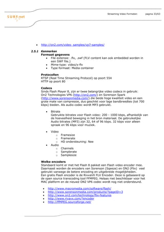 Streaming Video Formaten   pagina 33/63




   •   http://on2.com/video_samples/vp7-samples/

2.5.1 Kenmerken
      Formaat gegevens
         • File extensie: .flv, .swf (FLV content kan ook embedded worden in
           een SWF file.)
         • Mime-type: video/x-flv
         • Type formaat: Media container

       Protocollen
       RTSP (Real Time Streaming Protocol) op poort 554
       HTTP op poort 80

       Codecs
       Sinds Flash Player 8, zijn er twee belangrijke video codecs in gebruik:
       On2 Technologies VP6 (http://on2.com/) en Sorenson Spark
       (http://www.sorensonmedia.com/) die beide hoge kwaliteit video en een
       grote mate van compressie, dus geschikt voor lage bandbreedtes (tot 700
       kbps) bieden. Als audio codec wordt MP3 gebruikt.

            •    Bitrate
                 Gebruikte bitrates voor Flash video: 200 - 1000 kbps, afhankelijk van
                 de hoeveelheid beweging in het bron materiaal. De gebruikelijke
                 Audio bitrates (MP3) zijn 32, 64 of 96 kbps. 32 kbps voor alleen
                 spraak en 96 kbps voor muziek.

            •    Video
                    o    Framesize
                    o    Framerate
                    o    HD ondersteuning: Nee
            •    Audio
                    o    Channels
                    o    Samplerate
                    o    Samplesize

       Welke encoders
       Standaard komt er met het Flash 8 pakket een Flash video encoder mee.
       Daarnaast worden de encoders van Sorenson (Sqeeze) en ON2 (Flix) veel
       gebruikt vanwege de betere encoding en uitgebreide mogelijkheden.
       Een gratis Flash encoder is de RivvaVX FLV Encoder. Deze is gebaseerd op
       de open source transcoding tool FFMPEG. Helaas niet beschikbaar voor het
       MAC platform en de nieuwe ON2 VP6 codec wordt nog niet ondersteund.

        •       http://www.macromedia.com/software/flash/
        •       http://www.sorensonmedia.com/products/?pageID=3
        •       http://www.on2.com/technology/flix-features
        •       http://www.rivavx.com/?encoder
        •       http://ffMPEG.sourceforge.net/
 