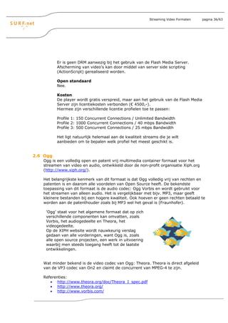 Streaming Video Formaten   pagina 36/63




          Er is geen DRM aanwezig bij het gebruik van de Flash Media Server.
          Afscherming van video's kan door middel van server side scripting
          (ActionScript) gerealiseerd worden.

          Open standaard
          Nee.

          Kosten
          De player wordt gratis verspreid, maar aan het gebruik van de Flash Media
          Server zijn licentiekosten verbonden (€ 4500,-).
          Hiermee zijn verschillende licentie profielen toe te passen:

          Profile 1: 150 Concurrent Connections / Unlimited Bandwidth
          Profile 2: 1000 Concurrent Connections / 40 mbps Bandwidth
          Profile 3: 500 Concurrent Connections / 25 mbps Bandwidth

          Het ligt natuurlijk helemaal aan de kwaliteit streams die je wilt
          aanbieden om te bepalen welk profiel het meest geschikt is.


2.6 Ogg
   Ogg is een volledig open en patent vrij multimedia container formaat voor het
   streamen van video en audio, ontwikkeld door de non-profit organisatie Xiph.org
   (http://www.xiph.org/).

   Het belangrijkste kenmerk van dit formaat is dat Ogg volledig vrij van rechten en
   patenten is en daarom alle voordelen van Open Source heeft. De bekendste
   toepassing van dit formaat is de audio codec: Ogg Vorbis en wordt gebruikt voor
   het streamen van alleen audio. Het is vergelijkbaar met bijv. MP3, maar geeft
   kleinere bestanden bij een hogere kwaliteit. Ook hoeven er geen rechten betaald te
   worden aan de patenthouder zoals bij MP3 wel het geval is (Fraunhofer).

    'Ogg' staat voor het algemene formaat dat op zich
    verschillende componenten kan omvatten, zoals
    Vorbis, het audiogedeelte en Theora, het
    videogedeelte.
    Op de XIPH website wordt nauwkeurig verslag
    gedaan van alle vorderingen, want Ogg is, zoals
    alle open source projecten, een werk in uitvoering
    waarbij men steeds toegang heeft tot de laatste
    ontwikkelingen.


   Wat minder bekend is de video codec van Ogg: Theora. Theora is direct afgeleid
   van de VP3 codec van On2 en claimt de concurrent van MPEG-4 te zijn.

   Referenties:
      • http://www.theora.org/doc/Theora_I_spec.pdf
      • http://www.theora.org/
      • http://www.vorbis.com/
 