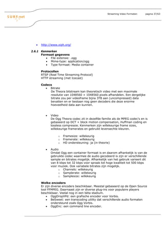 Streaming Video Formaten   pagina 37/63




   •   http://www.xiph.org/

2.6.1 Kenmerken
      Formaat gegevens
         • File extensie: .ogg
         • Mime-type: application/ogg
         • Type formaat: Media container

       Protocollen
       RTSP (Real Time Streaming Protocol)
       HTTP streaming (met Icecast)

       Codecs
         • Bitrate
            De Theora bitstream kan theoretisch video met een maximale
            resolutie van 1048560 × 1048560 pixels afhandelen. Een dergelijke
            bitrate zou per videoframe bijna 3TB aan (uncompressed) data
            bevatten en er bestaan nog geen decoders die deze enorme
            hoeveelheid data aan kunnen.


          •   Video
              De Ogg Theora codec zit in dezelfde familie als de MPEG codec’s en is
              gebaseerd op DCT + block motion compensation, Huffman coding en
              lossless compressie. Kenmerken zijn willekeurige frame sizes,
              willekeurige framerates en gebruikt levensechte kleuren.

                   o   Framesize: willekeurig
                   o   Framerate: willekeurig
                   o   HD ondersteuning: ja (in theorie)

          •   Audio
              Omdat Ogg een container formaat is en daarom afhankelijk is van de
              gebruikte codec waarmee de audio gecodeerd is zijn er verschillende
              sample en bitrates mogelijk. Afhankelijk van het gebruik varieert dit
              van 8 kbps tot 32 kbps voor spraak tot hoge kwaliteit tot 500 kbps
              voor muziek. Ook variabele bitrates zijn mogelijk.
                   o Channels: willekeurig
                   o Samplerate: willekeurig
                   o Samplesize: willekeurig

       Welke encoders
       Er zijn diverse encoders beschikbaar. Meestal gebaseerd op de Open Source
       tool FFMPEG. Daarnaast zijn er diverse plug-ins voor populaire players
       beschikbaar. Veelal nog in een bèta stadium.
           • OggDropXPd: een grafische encoder voor Vorbis.
           • BeSweet: een transcoding utility dat verschillende audio formaten
               ondersteund zoals Ogg Vorbis.
           • OggEnc: een command line encoder.
 