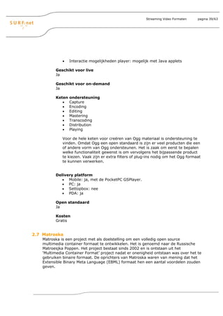 Streaming Video Formaten    pagina 39/63




              •   Interactie mogelijkheden player: mogelijk met Java applets

          Geschikt voor live
          Ja

          Geschikt voor on-demand
          Ja

          Keten   ondersteuning
             •    Capture
             •    Encoding
             •    Editing
             •    Mastering
             •    Transcoding
             •    Distribution
             •    Playing

              Voor de hele keten voor creëren van Ogg materiaal is ondersteuning te
              vinden. Omdat Ogg een open standaard is zijn er veel producten die een
              of andere vorm van Ogg ondersteunen. Het is zaak om eerst te bepalen
              welke functionaliteit gewenst is om vervolgens het bijpassende product
              te kiezen. Vaak zijn er extra filters of plug-ins nodig om het Ogg formaat
              te kunnen verwerken.


          Delivery platform
             • Mobile: ja, met de PocketPC GSPlayer.
             • PC: ja
             • Settopbox: nee
             • PDA: ja

          Open standaard
          Ja

          Kosten
          Gratis


2.7 Matroska
    Matroska is een project met als doelstelling om een volledig open source
    multimedia container formaat te ontwikkelen. Het is genoemd naar de Russische
    Matroesjka Poppen. Het project bestaat sinds 2002 en is ontstaan uit het
    ‘Multimedia Container Format’ project nadat er onenigheid ontstaan was over het te
    gebruiken binaire formaat. De oprichters van Matroska waren van mening dat het
    Extensible Binary Meta Language (EBML) formaat hen een aantal voordelen zouden
    geven.
 