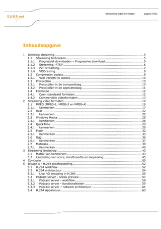 Streaming Video Formaten             pagina 4/63




Inhoudsopgave

1   Inleiding streaming.......................................................................................... 5
    1.1 Streaming technieken .............................................................................. 5
    1.1.1    Progressief downloaden – Progressive download ....................................... 5
    1.1.2    Streaming: RTSP ................................................................................. 6
    1.1.3    P2P streaming ..................................................................................... 7
    1.1.4    VODcasting ......................................................................................... 8
    1.2 Compressie: codecs................................................................................. 9
    1.2.1    Veel verschil in codecs ........................................................................ 10
    1.3 Protocollen ........................................................................................... 10
    1.3.1    Protocollen in de transportlaag............................................................. 10
    1.3.2    Protocollen in de applicatielaag ............................................................ 11
    1.4 Formaten ............................................................................................. 12
    1.4.1    Open standaard formaten.................................................................... 12
    1.4.2    Commerciële videoformaten ................................................................ 13
2   Streaming video formaten .............................................................................. 14
    2.1 MPEG (MPEG-1, MPEG-2 en MPEG-4) ....................................................... 16
    2.1.1    kenmerken ....................................................................................... 17
    2.2 Real .................................................................................................... 22
    2.2.1    kenmerken ....................................................................................... 22
    2.3 Windows Media ..................................................................................... 25
    2.3.1    kenmerken ....................................................................................... 26
    2.4 QuickTime............................................................................................ 29
    2.4.1    kenmerken ....................................................................................... 29
    2.5 Flash ................................................................................................... 32
    2.5.1    Kenmerken ....................................................................................... 33
    2.6 Ogg..................................................................................................... 36
    2.6.1    Kenmerken ....................................................................................... 37
    2.7 Matroska.............................................................................................. 39
    2.7.1    Kenmerken ....................................................................................... 40
3   Streaming landschap ..................................................................................... 43
    3.1 Matrix van kenmerken ........................................................................... 43
    3.2 Landschap van score, bandbreedte en toepassing ...................................... 45
4   Conclusie ..................................................................................................... 50
5   Bijlage A - H.264 proefopstelling...................................................................... 52
    5.1 H.264 workflow..................................................................................... 52
    5.2 H.264 architectuur ................................................................................ 54
    5.2.1    Live HD encoding in H.264 .................................................................. 55
    5.3 Podcast server - sneak preview ............................................................... 57
    5.3.1    Podcast server - workflow ................................................................... 58
    5.3.2    Podcast server - functionaliteiten ......................................................... 59
    5.3.3    Podcast server – netwerk architectuur .................................................. 61
    5.4 H.264 Apparatuur.................................................................................. 63
 