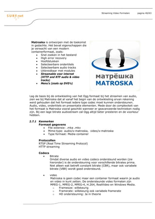 Streaming Video Formaten     pagina 40/63




 Matroska is ontworpen met de toekomst
 in gedachte. Het bevat eigenschappen die
 je verwacht van een modern
 containerformaat, zoals:
     • Snel zoeken in het bestand
     • High error recovery
     • Hoofdstukken
     • Selecteerbare ondertitels
     • Selecteerbare audio tracks
     • Uitbreidbaar met modules
     • Streamable voor internet
        (HTTP and RTP audio & video
        tracks)
     • Menu's (zoals op DVD’s)



Lag de basis bij de ontwikkeling van het Ogg formaat bij het streamen van audio,
zien we bij Matroska dat al vanaf het begin van de ontwikkeling ervan rekening
werd gehouden dat het formaat iedere type codec moet kunnen ondersteunen.
Audio, video, ondertitels en presentatie elementen. Mede door de complexiteit van
het formaat is Matroska vooral geschikt wanneer er geavanceerde technieken nodig
zijn. Bij een lage bitrate audiostream zal Ogg altijd beter presteren en de voorkeur
hebben.

2.7.1 Kenmerken
      Formaat gegevens
         • File extensie: .mka .mkv
         • Mime-type: audio/x-matroska, video/x-matroska
         • Type formaat: Media container

       Protocollen
       RTSP (Real Time Streaming Protocol)
       HTTP streaming

       Codecs
         •    Bitrate
              Omdat diverse audio en video codecs ondersteund worden (zie
              hieronder) is de ondersteuning voor verschillende bitrates prima.
              Niet alleen wat betreft constant bitrate (CBR), maar ook variabele
              bitrate (VBR) wordt goed ondersteund.

          •    video
               Matroska is geen codec maar een container formaat waarin je audio
               en video in kunt zetten. De ondersteunde video formaten zijn
               MPEG-1, MPEG-2, MPEG-4, H.264, RealVideo en Windows Media.
                 o   Framesize: willekeurig
                 o   Framerate: willekeurig ook variabele framerate
                 o   HD ondersteuning: Ja in theorie
 