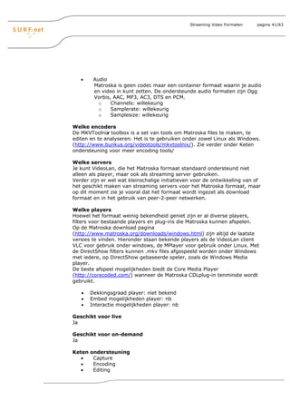 Streaming Video Formaten   pagina 41/63




   •     Audio
         Matroska is geen codec maar een container formaat waarin je audio
         en video in kunt zetten. De ondersteunde audio formaten zijn Ogg
         Vorbis, AAC, MP3, AC3, DTS en PCM.
           o    Channels: willekeurig
           o    Samplerate: willekeurig
           o    Samplesize: willekeurig

Welke encoders
De MKVToolnix toolbox is a set van tools om Matroska files te maken, te
editen en te analyseren. Het is te gebruiken onder zowel Linux als Windows.
(http://www.bunkus.org/videotools/mkvtoolnix/). Zie verder onder Keten
ondersteuning voor meer encoding tools/

Welke servers
Je kunt VideoLan, die het Matroska formaat standaard ondersteund niet
alleen als player, maar ook als streaming server gebruiken.
Verder zijn er wel wat kleinschalige initiatieven voor de ontwikkeling van of
het geschikt maken van streaming servers voor het Matroska formaat, maar
op dit moment zie je vooral dat het formaat wordt ingezet als download
formaat en in het gebruik van peer-2-peer netwerken.

Welke players
Hoewel het formaat weinig bekendheid geniet zijn er al diverse players,
filters voor bestaande players en plug-ins die Matroska kunnen afspelen.
Op de Matroska download pagina
(http://www.matroska.org/downloads/windows.html) zijn altijd de laatste
versies te vinden. Hieronder staan bekende players als de VideoLan client
VLC voor gebruik onder windows, de MPlayer voor gebruik onder Linux. Met
de DirectShow filters kunnen .mkv files afgespeeld worden onder Windows
met iedere, op DirectShow gebaseerde speler, zoals de Windows Media
player.
De beste afspeel mogelijkheden biedt de Core Media Player
(http://corecoded.com/) wanneer de Matroska CDLplug-in tenminste wordt
gebruikt.

   •    Dekkingsgraad player: niet bekend
   •    Embed mogelijkheden player: nb
   •    Interactie mogelijkheden player: nb

Geschikt voor live
Ja

Geschikt voor on-demand
Ja

Keten   ondersteuning
   •     Capture
   •     Encoding
   •     Editing
 