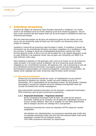 Streaming Video Formaten   pagina 5/63




1 Inleiding streaming
  Alvorens dit rapport de streaming video formaten beschrijft in hoofdstuk 2 en verder
  wordt in dit hoofdstuk eerst een korte inleiding op de term streaming gegeven. Van de
  lezer wordt verwacht dat deze begrip heeft van de terminologie en basiskennis heeft van
  streaming technologie.

  Met het onderzoek beogen we de lezer een leidraad te geven bij het maken van een
  keuze van een streaming video formaat voor het inzetten van streaming video in zijn
  project of instelling.

  Hoofdstuk 2 beschrijft de streaming video formaten in detail. In hoofdstuk 3 worden de
  kenmerken van de verschillende formaten met elkaar vergeleken en in hoofdstuk 4 volgt
  de conclusie. In bijlage A wordt een proefopstelling beschreven waarbij het H.264
  formaat gebruikt wordt. H.264 is een van de formaten die in dit rapport besproken wordt
  en waar SURFnet in de toekomst verder mee wil gaan voor streaming van MPEG 4 en
  High Definition (HD) video.

  Deze inleiding is bedoeld om het geheugen weer even op te frissen en om de streaming
  video formaten in de juiste context te plaatsen. De term streaming wordt hieronder
  uitgelegd op vier verschillende manieren. We beginnen met: wat is streaming en wat zijn
  de verschillende streaming technieken? Vervolgens worden de twee belangrijkste
  technologische eigenschappen van streaming toegelicht; compressie en protocollen. Als
  laatste wordt uitgelegd wat onder streaming video formaten wordt verstaan.


  1.1 Streaming technieken
       Streaming is de techniek waarbij een audio- of videobestand via een netwerk
       beluisterd of bekeken kan worden, zonder het eerst volledig op de PC te
       downloaden. Dit in tegenstelling tot de standaard manier van downloaden (‘klassiek
       downloaden’) waarbij een bestand wel eerst volledig binnengehaald moet zijn
       voordat het bestand kan worden weergegeven.

       Men onderscheidt meerdere technieken bij het streamen: progressief downloaden,
       RTSP streaming, peer-to-peer streaming en podcasting.

       1.1.1 Progressief downloaden – Progressive download
             Bij een progressive download wordt de data, net zoals bij een gewone
             download, volledig op de computer van de gebruiker opgeslagen alvorens te
             kunnen worden bekeken. Maar het is mogelijk om het reeds gedownloade
             deel te bekijken alvorens de volledige file is overgehaald.

              Progressive download kan vanaf een klassieke (HTTP) webserver worden
              aangeboden.

              Het bekijken van videobestanden via progressive download gaat sneller dan
              via klassieke download omdat niet eerst het hele bestand lokaal moet wordt
              opgeslagen voordat het kan bekeken worden.
              Toch heeft progressive download zijn beperkingen.
 