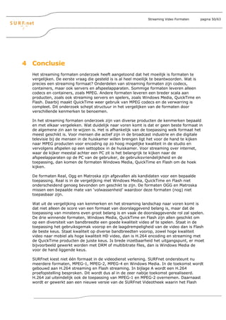 Streaming Video Formaten   pagina 50/63




4 Conclusie
  Het streaming formaten onderzoek heeft aangetoond dat het moeilijk is formaten te
  vergelijken. De eerste vraag die gesteld is is al heel moeilijk te beantwoorden. Wat is
  precies een streaming formaat? Onderdelen van streaming formaten zijn codecs,
  containers, maar ook servers en afspeelapparaten. Sommige formaten leveren alleen
  codecs en containers, zoals MPEG. Andere formaten leveren een breder scala aan
  producten, zoals ook streaming servers en spelers, zoals Windows Media, QuickTime en
  Flash. Daarbij maakt QuickTime weer gebruik van MPEG codecs en de verwarring is
  compleet. Dit onderzoek schept structuur in het vergelijken van de formaten door
  verschillende kenmerken te benoemen.

  In het streaming formaten onderzoek zijn van diverse producten de kenmerken bepaald
  en met elkaar vergeleken. Wat duidelijk naar voren komt is dat er geen beste formaat in
  de algemene zin aan te wijzen is. Het is afhankelijk van de toepassing welk formaat het
  meest geschikt is. Voor mensen die actief zijn in de broadcast industrie en die digitale
  televisie bij de mensen in de huiskamer willen brengen ligt het voor de hand te kijken
  naar MPEG producten voor encoding op zo hoog mogelijke kwaliteit in de studio en
  vervolgens afspelen op een settopbox in de huiskamer. Voor streaming over internet,
  waar de kijker meestal achter een PC zit is het belangrijk te kijken naar de
  afspeelapparaten op de PC van de gebruiker, de gebruiksvriendelijkheid en de
  toepassing, dan komen de formaten Windows Media, QuickTime en Flash om de hoek
  kijken.

  De formaten Real, Ogg en Matroska zijn afgevallen als kandidaten voor een bepaalde
  toepassing. Real is in de vergelijking met Windows Media, QuickTime en Flash niet
  onderscheidend genoeg bevonden om geschikt te zijn. De formaten OGG en Matroska
  missen een bepaalde mate van ‘volwassenheid’ waardoor deze formaten (nog) niet
  toepasbaar zijn.

  Wat uit de vergelijking van kenmerken en het streaming landschap naar voren komt is
  dat niet alleen de score van een formaat van doorslaggevend belang is, maar dat de
  toepassing van minstens even groot belang is en vaak de doorslaggevende rol zal spelen.
  De drie winnende formaten, Windows Media, QuickTime en Flash zijn allen geschikt om
  op een diversiteit van bandbreedte een goede kwaliteit video af te spelen. Staat in de
  toepassing het gebruiksgemak voorop en de laagdrempeligheid van de video dan is Flash
  de beste keus. Staat kwaliteit op diverse bandbreedten voorop, zowel hoge kwaliteit
  video naar mobiel als hoge kwaliteit HD video, dan is H.264 encoding en streaming met
  de QuickTime producten de juiste keus. Is brede inzetbaarheid het uitgangspunt, er moet
  bijvoorbeeld gewerkt worden met DRM of multibitrate files, dan is Windows Media de
  voor de hand liggende keus.

  SURFnet kiest niet één formaat in de videodienst verlening. SURFnet ondersteunt nu
  meerdere formaten, MPEG-1, MPEG-2, MPEG-4 en Windows Media. In de toekomst wordt
  gebouwd aan H.264 streaming en Flash streaming. In bijlage A wordt een H.264
  proefopstelling besproken. Dit wordt dus al in de zeer nabije toekomst gerealiseerd.
  H.264 zal uiteindelijk ook de toepassing van MPEG-1 en MPEG-2 overnemen. Daarnaast
  wordt er gewerkt aan een nieuwe versie van de SURFnet Videotheek waarin het Flash
 
