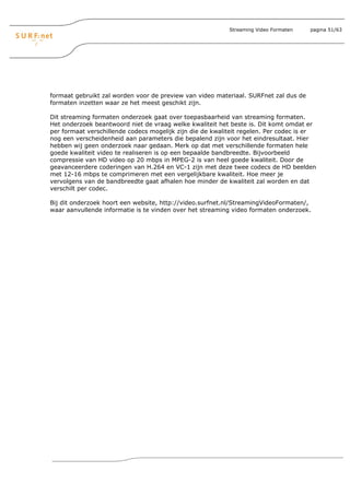 Streaming Video Formaten   pagina 51/63




formaat gebruikt zal worden voor de preview van video materiaal. SURFnet zal dus de
formaten inzetten waar ze het meest geschikt zijn.

Dit streaming formaten onderzoek gaat over toepasbaarheid van streaming formaten.
Het onderzoek beantwoord niet de vraag welke kwaliteit het beste is. Dit komt omdat er
per formaat verschillende codecs mogelijk zijn die de kwaliteit regelen. Per codec is er
nog een verscheidenheid aan parameters die bepalend zijn voor het eindresultaat. Hier
hebben wij geen onderzoek naar gedaan. Merk op dat met verschillende formaten hele
goede kwaliteit video te realiseren is op een bepaalde bandbreedte. Bijvoorbeeld
compressie van HD video op 20 mbps in MPEG-2 is van heel goede kwaliteit. Door de
geavanceerdere coderingen van H.264 en VC-1 zijn met deze twee codecs de HD beelden
met 12-16 mbps te comprimeren met een vergelijkbare kwaliteit. Hoe meer je
vervolgens van de bandbreedte gaat afhalen hoe minder de kwaliteit zal worden en dat
verschilt per codec.

Bij dit onderzoek hoort een website, http://video.surfnet.nl/StreamingVideoFormaten/,
waar aanvullende informatie is te vinden over het streaming video formaten onderzoek.
 