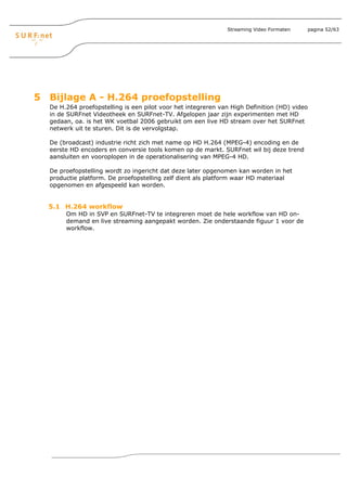 Streaming Video Formaten   pagina 52/63




5 Bijlage A - H.264 proefopstelling
  De H.264 proefopstelling is een pilot voor het integreren van High Definition (HD) video
  in de SURFnet Videotheek en SURFnet-TV. Afgelopen jaar zijn experimenten met HD
  gedaan, oa. is het WK voetbal 2006 gebruikt om een live HD stream over het SURFnet
  netwerk uit te sturen. Dit is de vervolgstap.

  De (broadcast) industrie richt zich met name op HD H.264 (MPEG-4) encoding en de
  eerste HD encoders en conversie tools komen op de markt. SURFnet wil bij deze trend
  aansluiten en vooroplopen in de operationalisering van MPEG-4 HD.

  De proefopstelling wordt zo ingericht dat deze later opgenomen kan worden in het
  productie platform. De proefopstelling zelf dient als platform waar HD materiaal
  opgenomen en afgespeeld kan worden.


  5.1 H.264 workflow
       Om HD in SVP en SURFnet-TV te integreren moet de hele workflow van HD on-
       demand en live streaming aangepakt worden. Zie onderstaande figuur 1 voor de
       workflow.
 