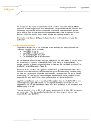 Streaming Video Formaten   pagina 54/63




    De live source die uit de encoder komt wordt vanaf de producent naar SURFnet
    gestuurd en daar opgevangen door een splitter. De splitter stuurt een recorder aan
    die ervoor zorgt dat de stream direct in de video store opgenomen kan worden.
    Deze splitter zorgt er ook voor dat meerdere gebruikers naar 1 encoded stream
    kunnen kijken. De splitter stuurt zowel unicast als multicast streams uit.

    Dit resulteert onderaan de figuur in live unicast en multicast streams voor de
    gebruiker.


5.2 H.264 architectuur
    Voor het uitzenden van H.264 materiaal is een architectuur nodig waarmee het
    volgende mogelijk wordt gemaakt.
        • Live H.264 streamen
        • Live H.264 in HD streamen
        • On-demand H.264 streamen
        • On-demand H.264 in HD streamen

    Uit het MPEG-4 onderzoek van SURFnet is gebleken dat MPEG-4 en H.264 encoding
    en streaming bij voorkeur op het Apple QuickTime platform gebouwd wordt. In
    eerste instantie is daarom een architectuur ontworpen die met Apple en QuickTime
    producten is opgebouwd, zie figuur 1.

    Voor live H.264 kan Mac OS X gebruikt worden met QuickTime Broadcaster. Deze
    encoder stuurt het live signaal direct naar de QuickTime Streaming Server (QTSS)
    en slaat het uitgezonden materiaal op in een file. De opgenomen file wordt via een
    andere Mac OS X server met de compressor van Final Cut Studio omgezet in een
    geschikte file voor de QTSS en daar geplaatst voor on-demand afspelen.

    Apple levert zelf geen kant en klare live HD encoders Voor live H.264 in HD is een
    andere oplossing gezocht die ook een live signaal aan QTSS levert en ook een
    opgenomen file aan de compressor. Meer over deze zoektocht in het hoofdstuk ‘live
    HD encoding in H.264’.

    Voor on-demand H.264 in SD en HD bieden we toegang tot de Mac OS X server met
    de compressor. Files die geupload worden kunnen daar omgezet worden naar
    geschikte file voor de QTSS.
 