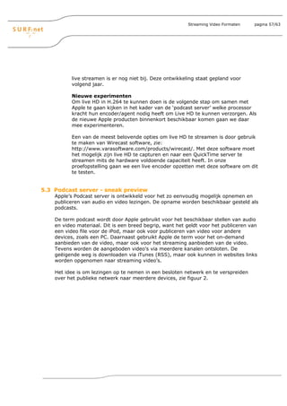 Streaming Video Formaten   pagina 57/63




           live streamen is er nog niet bij. Deze ontwikkeling staat gepland voor
           volgend jaar.

           Nieuwe experimenten
           Om live HD in H.264 te kunnen doen is de volgende stap om samen met
           Apple te gaan kijken in het kader van de ‘podcast server’ welke processor
           kracht hun encoder/agent nodig heeft om Live HD te kunnen verzorgen. Als
           de nieuwe Apple producten binnenkort beschikbaar komen gaan we daar
           mee experimenteren.

           Een van de meest belovende opties om live HD te streamen is door gebruik
           te maken van Wirecast software, zie:
           http://www.varasoftware.com/products/wirecast/. Met deze software moet
           het mogelijk zijn live HD te capturen en naar een QuickTime server te
           streamen mits de hardware voldoende capaciteit heeft. In onze
           proefopstelling gaan we een live encoder opzetten met deze software om dit
           te testen.


5.3 Podcast server - sneak preview
    Apple’s Podcast server is ontwikkeld voor het zo eenvoudig mogelijk opnemen en
    publiceren van audio en video lezingen. De opname worden beschikbaar gesteld als
    podcasts.

    De term podcast wordt door Apple gebruikt voor het beschikbaar stellen van audio
    en video materiaal. Dit is een breed begrip, want het geldt voor het publiceren van
    een video file voor de iPod, maar ook voor publiceren van video voor andere
    devices, zoals een PC. Daarnaast gebruikt Apple de term voor het on-demand
    aanbieden van de video, maar ook voor het streaming aanbieden van de video.
    Tevens worden de aangeboden video’s via meerdere kanalen ontsloten. De
    geëigende weg is downloaden via iTunes (RSS), maar ook kunnen in websites links
    worden opgenomen naar streaming video’s.

    Het idee is om lezingen op te nemen in een besloten netwerk en te verspreiden
    over het publieke netwerk naar meerdere devices, zie figuur 2.
 
