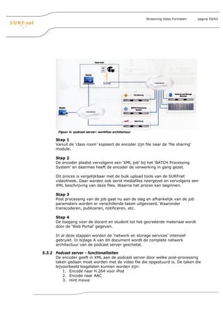 Streaming Video Formaten   pagina 59/63




        Figuur 4: podcast server: workflow architectuur

      Stap 1
      Vanuit de ‘class room’ kopieert de encoder zijn file naar de ‘file sharing’
      module.

      Stap 2
      De encoder plaatst vervolgens een ‘XML job’ bij het ‘BATCH Processing
      System’ en daarmee heeft de encoder de verwerking in gang gezet.

      Dit proces is vergelijkbaar met de bulk upload tools van de SURFnet
      videotheek. Daar worden ook eerst mediafiles neergezet en vervolgens een
      XML beschrijving van deze files. Waarna het proces kan beginnen.

      Stap 3
      Post processing van de job gaat nu aan de slag en afhankelijk van de job
      paramaters worden er verschillende taken uitgevoerd. Waaronder
      transcoderen, publiceren, notificeren, etc.

      Stap 4
      De toegang voor de docent en student tot het gecreëerde materiaal wordt
      door de ‘Web Portal’ gegeven.

      In al deze stappen worden de ‘network en storage services’ intensief
      gebruikt. In bijlage A van dit document wordt de complete netwerk
      architectuur van de podcast server geschetst.

5.3.2 Podcast server - functionaliteiten
      De encoder geeft in XML aan de podcast server door welke post-processing
      taken gedaan moet worden met de video file die opgestuurd is. De taken die
      bijvoorbeeld losgelaten kunnen worden zijn:
          1. Encode naar H.264 voor iPod
          2. Encode naar AAC
          3. Hint movie
 