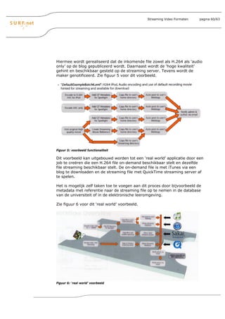 Streaming Video Formaten   pagina 60/63




Hiermee wordt gerealiseerd dat de inkomende file zowel als H.264 als ‘audio
only’ op de blog gepubliceerd wordt. Daarnaast wordt de ‘hoge kwaliteit’
gehint en beschikbaar gesteld op de streaming server. Tevens wordt de
maker genotificeerd. Zie figuur 5 voor dit voorbeeld.




Figuur 5: voorbeeld functionaliteit

Dit voorbeeld kan uitgebouwd worden tot een ‘real world’ applicatie door een
job te creëren die een H.264 file on-demand beschikbaar stelt en dezelfde
file streaming beschikbaar stelt. De on-demand file is met iTunes via een
blog te downloaden en de streaming file met QuickTime streaming server af
te spelen.

Het is mogelijk zelf taken toe te voegen aan dit proces door bijvoorbeeld de
metadata met referentie naar de streaming file op te nemen in de database
van de universiteit of in de elektronische leeromgeving.

Zie figuur 6 voor dit ‘real world’ voorbeeld.




Figuur 6: ‘real world’ voorbeeld
 