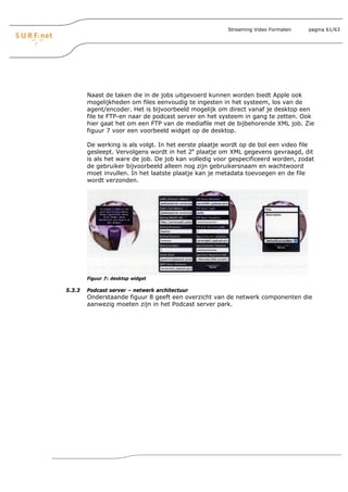 Streaming Video Formaten    pagina 61/63




        Naast de taken die in de jobs uitgevoerd kunnen worden biedt Apple ook
        mogelijkheden om files eenvoudig te ingesten in het systeem, los van de
        agent/encoder. Het is bijvoorbeeld mogelijk om direct vanaf je desktop een
        file te FTP-en naar de podcast server en het systeem in gang te zetten. Ook
        hier gaat het om een FTP van de mediafile met de bijbehorende XML job. Zie
        figuur 7 voor een voorbeeld widget op de desktop.

        De werking is als volgt. In het eerste plaatje wordt op de bol een video file
        gesleept. Vervolgens wordt in het 2e plaatje om XML gegevens gevraagd, dit
        is als het ware de job. De job kan volledig voor gespecificeerd worden, zodat
        de gebruiker bijvoorbeeld alleen nog zijn gebruikersnaam en wachtwoord
        moet invullen. In het laatste plaatje kan je metadata toevoegen en de file
        wordt verzonden.




        Figuur 7: desktop widget

5.3.3   Podcast server – netwerk architectuur
        Onderstaande figuur 8 geeft een overzicht van de netwerk componenten die
        aanwezig moeten zijn in het Podcast server park.
 
