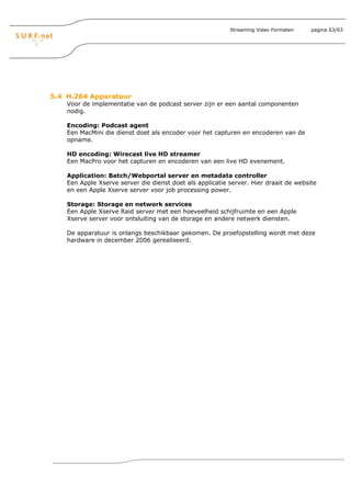 Streaming Video Formaten    pagina 63/63




5.4 H.264 Apparatuur
    Voor de implementatie van de podcast server zijn er een aantal componenten
    nodig.

    Encoding: Podcast agent
    Een MacMini die dienst doet als encoder voor het capturen en encoderen van de
    opname.

    HD encoding: Wirecast live HD streamer
    Een MacPro voor het capturen en encoderen van een live HD evenement.

    Application: Batch/Webportal server en metadata controller
    Een Apple Xserve server die dienst doet als applicatie server. Hier draait de website
    en een Apple Xserve server voor job processing power.

    Storage: Storage en network services
    Een Apple Xserve Raid server met een hoeveelheid schijfruimte en een Apple
    Xserve server voor ontsluiting van de storage en andere netwerk diensten.

    De apparatuur is onlangs beschikbaar gekomen. De proefopstelling wordt met deze
    hardware in december 2006 gerealiseerd.
 