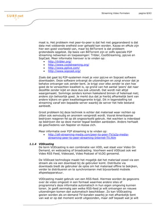 Streaming Video Formaten    pagina 8/63




      maat is. Het probleem met peer-to-peer is dat het niet gegarandeerd is dat
      data met voldoende snelheid over gehaald kan worden. Kazaa en eMule zijn
      hier een goed voorbeeld van, maar bij BitTorrent is dat probleem
      grotendeels opgelost. Op basis van BitTorrent zijn er zelfs speciale P2P
      streaming netwerken en toepassingen: Tribler, CoolStreaming, ppLive en
      SopCast. Meer informatie hierover is te vinden op:
          • http://tribler.org/
          • http://www.coolstreaming.org/
          • http://www.pplive.com/
          • http://www.sopcast.org/

      Zoals dat gaat bij P2P-systemen moet je voor ppLive en Sopcast software
      downloaden. Deze software ontvangt de uitzendingen en zorgt ervoor dat je
      behalve ontvanger ook zender bent. Je krijgt voor elke zender te zien hoe
      goed de te verwachten kwaliteit is, op grond van het aantal 'peers' dat naar
      dezelfde zender kijkt en deze dus ook uitzendt. Dat wordt niet altijd
      waargemaakt. Sommige zenders komen hakkelend binnen of helemaal niet;
      andere zijn behoorlijk goed. Je merkt dus dat je hierbij afhankelijk bent van
      andere kijkers en geen kwaliteitsgarantie krijgt. Dit in tegenstelling tot
      streaming vanaf een bepaalde server waarbij de server het hele bestand
      aanbiedt.

      Groot probleem bij deze techniek is echter dat materiaal waar rechten op
      zitten ook eenvoudig en anoniem verspreidt wordt. Vooral Amerikaanse
      bedrijven reageren fel op dit ongeoorloofd gebruik. Het wachten is inderdaad
      op bedrijven die op deze manier legaal beelden aanbieden. Anders herhaalt
      de geschiedenis van Napster en Kazaa zich.

      Meer informatie over P2P streaming is te vinden op:
         • http://all-streaming-media.com/peer-to-peer-TV/p2p-media-
             streaming-peer-to-peer-streaming-Internet-TV.htm

1.1.4 VODcasting
      De term VODcasting is een combinatie van VOD, wat staat voor Video On
      Demand, en webcasting of broadcasting. Voorheen werd VODcast ook wel
      Video RSS Feed, Videocast, Video Podcast of VLOG genoemd.

      De VODcast technologie maakt het mogelijk dat het materiaal zowel via een
      stream als via een download bij de gebruiker komt. Distributie via
      downloads biedt de gebruiker de optie om het materiaal offline te bekijken,
      verder te distribueren en te synchroniseren met bijvoorbeeld mobiele
      afspeelapparatuur.

      VODcasting maakt gebruik van een RSS-feed. Hiermee worden de gegevens
      over de video omgezet in een formaat waarmee andere sites of
      programma's deze informatie automatisch in hun eigen omgeving kunnen
      tonen. Je geeft eenmalig aan welke RSS-feed je wilt ontvangen en nieuwe
      uitzendingen komen dan automatisch beschikbaar. Zo kan VODcasting
      gezien worden als on-demand TV-kanalen waarbij je niet afhankelijk bent
      van wat er op dat moment wordt uitgezonden, maar zelf bepaalt wat je wilt
 
