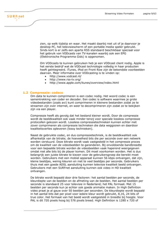 Streaming Video Formaten      pagina 9/63




          zien, op welk tijdstip en waar. Het maakt daarbij niet uit of je daarvoor je
          desktop PC, het televisiescherm of een portable media speler gebruikt.
          Sinds kort is er zelfs een aparte RSS standaard beschikbaar speciaal voor
          het gebruik van VODcasts van TV-kanalen waarbij ook een EPG
          (Elektronische Programma Gids) is opgenomen.

          Om VODcasts te kunnen gebruiken heb je een VODcast client nodig. Apple is
          het eerste bedrijf wat de VODcast technologie volledig in haar producten
          heeft geïntegreerd. iTunes, iPod en Front Row zijn de bekendste voorbeelden
          daarvan. Meer informatie over VODcasting is te vinden op:
             • http://www.vodcast.nl/
             • http://www.rss-tv.org/
             • http://www.apple.com/itunes/overview/index.html


1.2 Compressie: codecs
    Om data te kunnen comprimeren is een codec nodig. Het woord codec is een
    samentrekking van coder en decoder. Een codec is software waarmee je grote
    videobestanden (zoals avi) kunt comprimeren in kleinere bestanden zodat ze te
    streamen zijn over internet, en weer te decomprimeren zijn zodat ze te bekijken
    zijn via een player.

    Compressie heeft als gevolg dat het bestand kleiner wordt. Door de compressie
    wordt de beeldkwaliteit ook vaak minder tenzij voor speciale lossless compressie
    protocollen gekozen wordt. Lossless compressietechnieken kunnen echter niet
    zover comprimeren als compressie technieken die data weggooien en daardoor
    kwaliteitsverlies opleveren (lossy technieken).

    Naast de gebruikte codec, en dus compressietechniek, is de beeldkwaliteit ook
    afhankelijk van de bitrate; de hoeveelheid bits die per seconde over een netwerk
    worden verstuurd. Deze bitrate wordt vaak vastgesteld in het compressie proces
    om de kwaliteit van de videobeelden te garanderen. Bij onvoldoende bandbreedte
    voor een bepaalde bitrate worden de videobeelden vaak haperend weergegeven
    omdat niet alle bits bij de player komen. Dit moet voorkomen worden. Het is dus
    belangrijk een juiste bitrate te kiezen voor de gebruikersgroep die bereikt moet
    worden. Gebruikers met een mobiel apparaat kunnen 56 kbps ontvangen, dat zijn,
    kleine beeldjes, weinig kleuren en niet te veel beeldjes per seconde. Gebruikers
    thuis met een goede ADSL aansluiting kunnen televisie kwaliteit beeld ontvangen.
    Gebruikers met een SURFnet aansluiting kunnen ook video in HD kwaliteit
    ontvangen.

    De bitrate wordt bepaald door drie factoren: het aantal beelden per seconde, de
    kleurdiepte van de beelden en de afmeting van de beelden. Het aantal beelden per
    seconde is standaard 25 voor televisie in Nederland; het PAL formaat. Met 15
    beelden per seconde kun je echter ook goede animatie maken. In High Definition
    video praat je al gauw over 50 beelden per seconden. De kleurdiepte wordt bepaald
    in het aantal bits dat per pixel voor iedere kleur wordt gebruikt, 8,16, 24 bits of
    true color. Het formaat van het beeld wordt vastgesteld in breedte bij hoogte. Voor
    PAL is dit 720 pixels hoog bij 576 pixels breed. High Definition is 1280 x 720 of
 