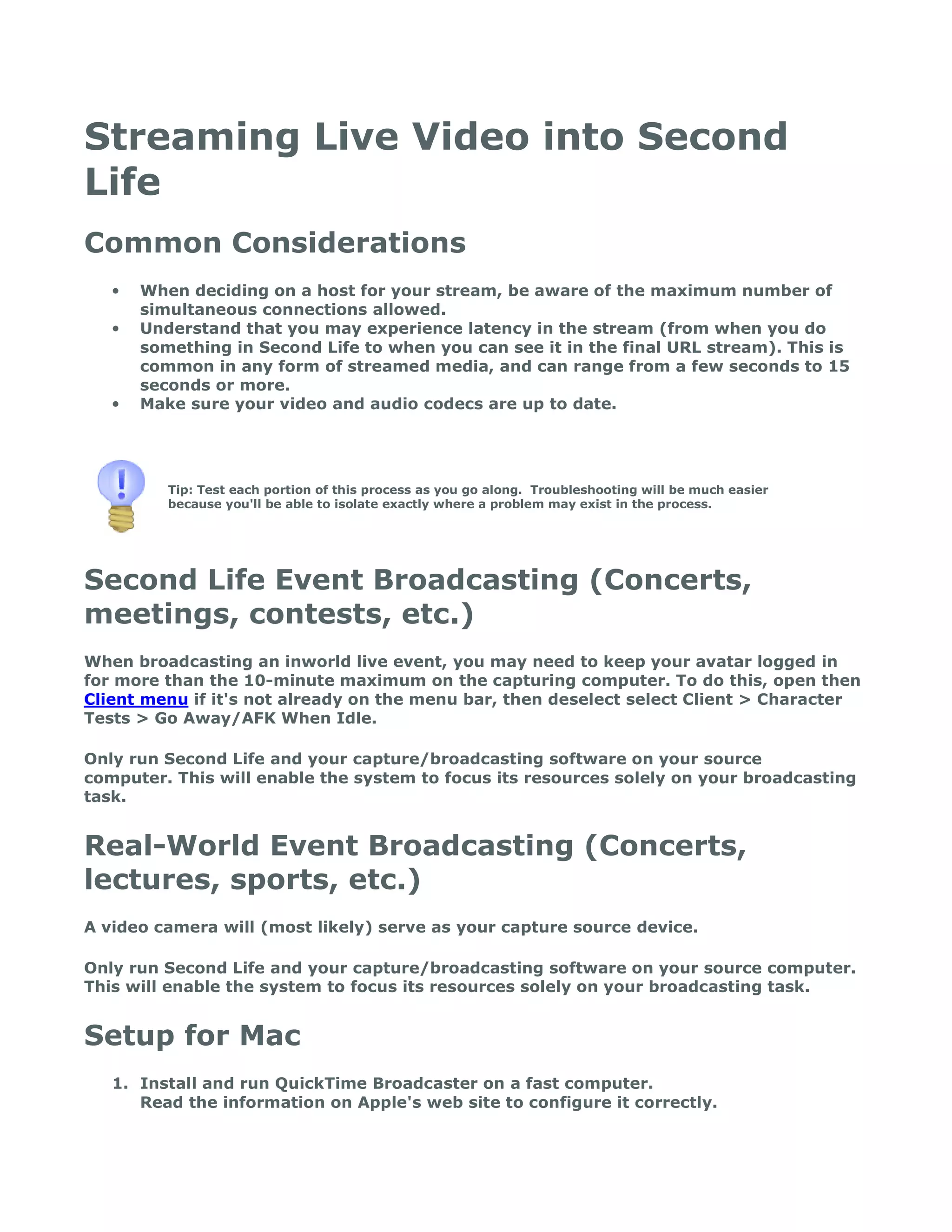 Streaming Live Video into Second
Life
Common Considerations
   •   When deciding on a host for your stream, be aware of the maximum number of
       simultaneous connections allowed.
   •   Understand that you may experience latency in the stream (from when you do
       something in Second Life to when you can see it in the final URL stream). This is
       common in any form of streamed media, and can range from a few seconds to 15
       seconds or more.
   •   Make sure your video and audio codecs are up to date.




          Tip: Test each portion of this process as you go along. Troubleshooting will be much easier
          because you'll be able to isolate exactly where a problem may exist in the process.




Second Life Event Broadcasting (Concerts,
meetings, contests, etc.)
When broadcasting an inworld live event, you may need to keep your avatar logged in
for more than the 10-minute maximum on the capturing computer. To do this, open then
Client menu if it's not already on the menu bar, then deselect select Client > Character
Tests > Go Away/AFK When Idle.

Only run Second Life and your capture/broadcasting software on your source
computer. This will enable the system to focus its resources solely on your broadcasting
task.


Real-World Event Broadcasting (Concerts,
lectures, sports, etc.)
A video camera will (most likely) serve as your capture source device.

Only run Second Life and your capture/broadcasting software on your source computer.
This will enable the system to focus its resources solely on your broadcasting task.


Setup for Mac
   1. Install and run QuickTime Broadcaster on a fast computer.
      Read the information on Apple's web site to configure it correctly.
 