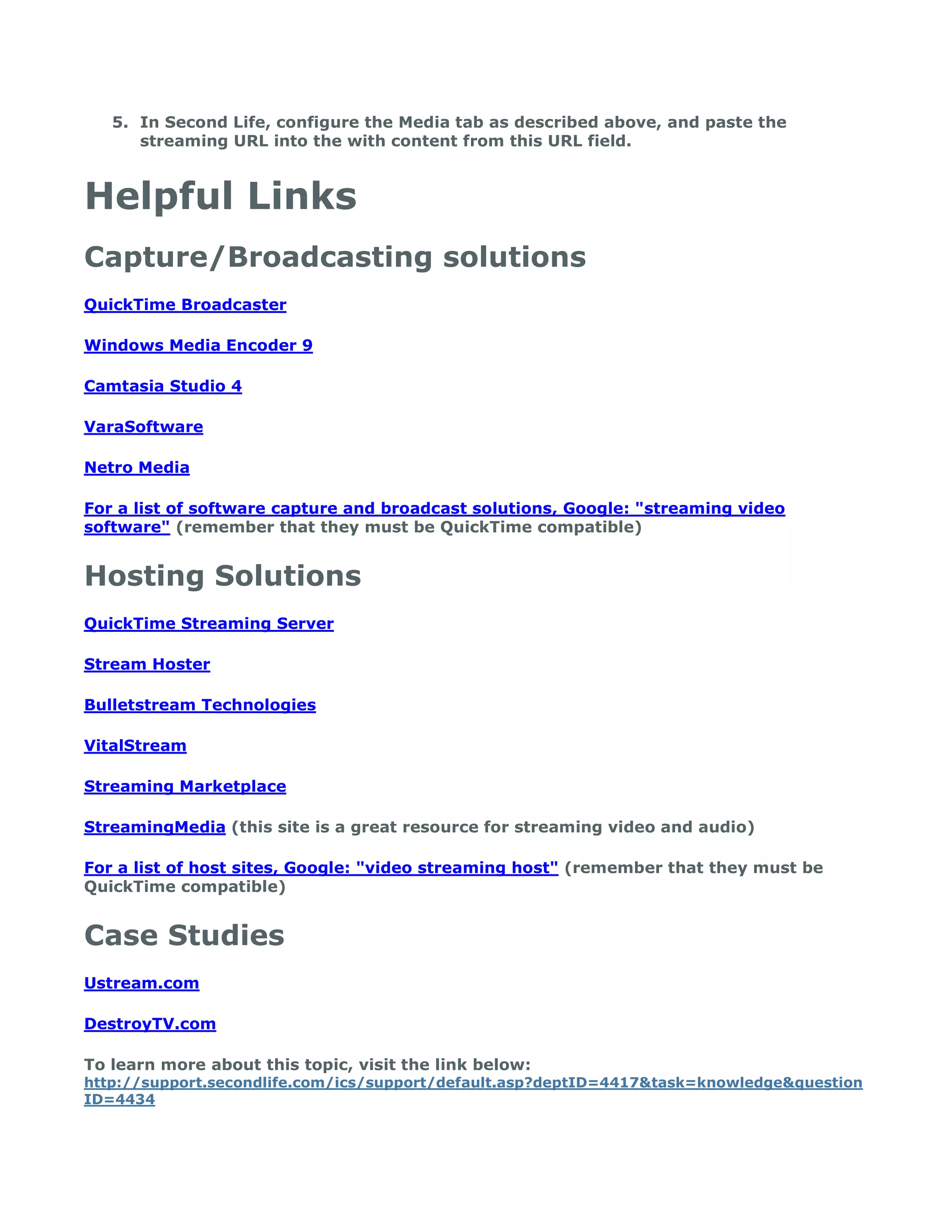 5. In Second Life, configure the Media tab as described above, and paste the
      streaming URL into the with content from this URL field.



Helpful Links
Capture/Broadcasting solutions
QuickTime Broadcaster

Windows Media Encoder 9

Camtasia Studio 4

VaraSoftware

Netro Media

For a list of software capture and broadcast solutions, Google: "streaming video
software" (remember that they must be QuickTime compatible)


Hosting Solutions
QuickTime Streaming Server

Stream Hoster

Bulletstream Technologies

VitalStream

Streaming Marketplace

StreamingMedia (this site is a great resource for streaming video and audio)

For a list of host sites, Google: "video streaming host" (remember that they must be
QuickTime compatible)


Case Studies
Ustream.com

DestroyTV.com

To learn more about this topic, visit the link below:
http://support.secondlife.com/ics/support/default.asp?deptID=4417&task=knowledge&question
ID=4434
 