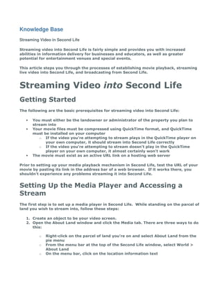 Knowledge Base
Streaming Video in Second Life

Streaming video into Second Life is fairly simple and provides you with increased
abilities in information delivery for businesses and educators, as well as greater
potential for entertainment venues and special events.

This article steps you through the processes of establishing movie playback, streaming
live video into Second Life, and broadcasting from Second Life.



Streaming Video into Second Life
Getting Started
The following are the basic prerequisites for streaming video into Second Life:

   •   You must either be the landowner or administrator of the property you plan to
       stream into
   •   Your movie files must be compressed using QuickTime format, and QuickTime
       must be installed on your computer
          o If the video you're attempting to stream plays in the QuickTime player on
             your own computer, it should stream into Second Life correctly
          o If the video you're attempting to stream doesn't play in the QuickTime
             player on your own computer, it almost certainly won't work
   •   The movie must exist as an active URL link on a hosting web server

Prior to setting up your media playback mechanism in Second Life, test the URL of your
movie by pasting its link in the address bar of a web browser. If it works there, you
shouldn't experience any problems streaming it into Second Life.


Setting Up the Media Player and Accessing a
Stream
The first step is to set up a media player in Second Life. While standing on the parcel of
land you wish to stream into, follow these steps:

   1. Create an object to be your video screen.
   2. Open the About Land window and click the Media tab. There are three ways to do
      this:

          o   Right-click on the parcel of land you're on and select About Land from the
              pie menu
          o   From the menu bar at the top of the Second Life window, select World >
              About Land
          o   On the menu bar, click on the location information text
 
