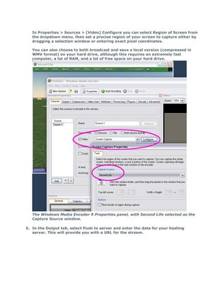 In Properties > Sources > [Video] Configure you can select Region of Screen from
   the dropdown menu, then set a precise region of your screen to capture either by
   dragging a selection window or entering exact pixel coordinates.

   You can also choose to both broadcast and save a local version (compressed in
   WMV format) on your hard drive, although this requires an extremely fast
   computer, a lot of RAM, and a lot of free space on your hard drive.




   The Windows Media Encoder 9 Properties panel, with Second Life selected as the
   Capture Source window.

5. In the Output tab, select Push to server and enter the data for your hosting
   server. This will provide you with a URL for the stream.
 