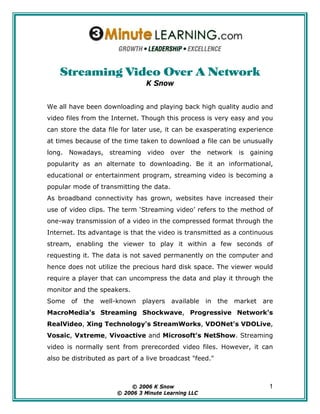 Streaming Video Over A Network
                                K Snow


We all have been downloading and playing back high quality audio and
video files from the Internet. Though this process is very easy and you
can store the data file for later use, it can be exasperating experience
at times because of the time taken to download a file can be unusually
long. Nowadays, streaming video over the network is gaining
popularity as an alternate to downloading. Be it an informational,
educational or entertainment program, streaming video is becoming a
popular mode of transmitting the data.
As broadband connectivity has grown, websites have increased their
use of video clips. The term ‘Streaming video’ refers to the method of
one-way transmission of a video in the compressed format through the
Internet. Its advantage is that the video is transmitted as a continuous
stream, enabling the viewer to play it within a few seconds of
requesting it. The data is not saved permanently on the computer and
hence does not utilize the precious hard disk space. The viewer would
require a player that can uncompress the data and play it through the
monitor and the speakers.
Some   of   the   well-known   players   available    in   the   market   are
MacroMedia's Streaming Shockwave, Progressive Network's
RealVideo, Xing Technology's StreamWorks, VDONet's VDOLive,
Vosaic, Vxtreme, Vivoactive and Microsoft's NetShow. Streaming
video is normally sent from prerecorded video files. However, it can
also be distributed as part of a live broadcast "feed."



                            © 2006 K Snow
                            © 2006 K Snow                                  1
                       © 2006 33Minute Learning LLC
                        © 2006 Minute Learning LLC
 
